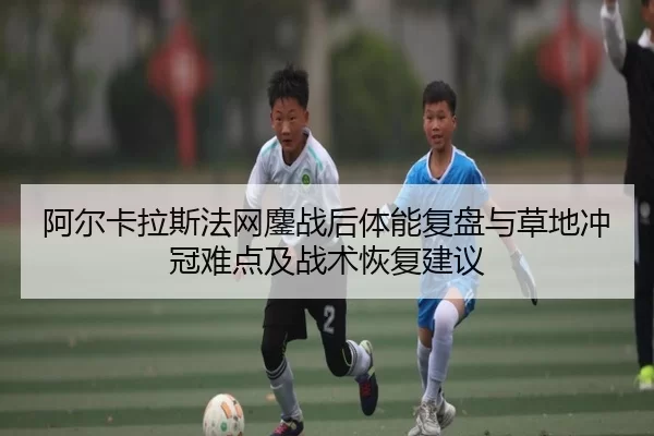 阿尔卡拉斯法网鏖战后体能复盘与草地冲冠难点及战术恢复建议