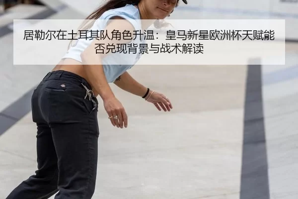 居勒尔在土耳其队角色升温：皇马新星欧洲杯天赋能否兑现背景与战术解读