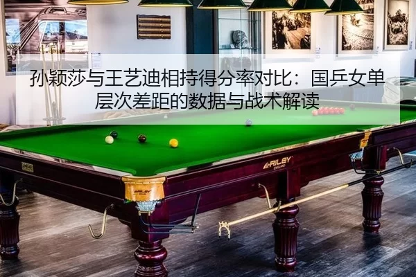 孙颖莎与王艺迪相持得分率对比：国乒女单层次差距的数据与战术解读