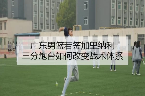 广东男篮若签加里纳利 三分炮台如何改变战术体系