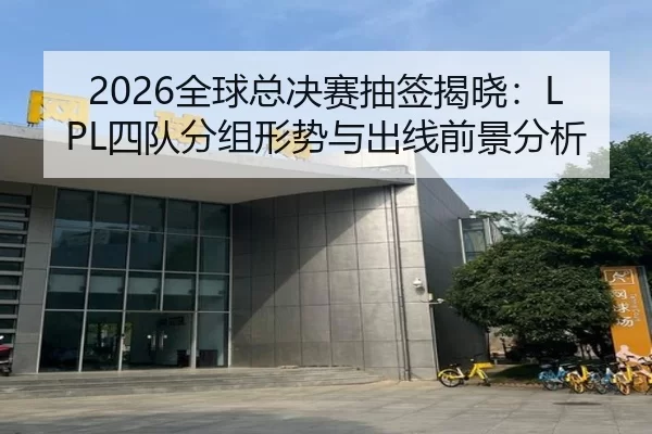 2026全球总决赛抽签揭晓：LPL四队分组形势与出线前景分析